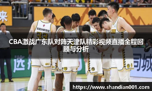 CBA激战广东队对阵天津队精彩视频直播全程回顾与分析